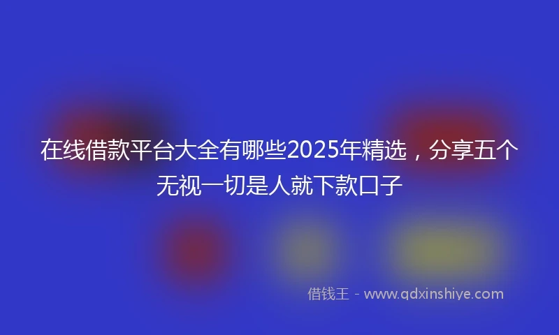 在线借款平台大全有哪些2025年精选，分享五个无视一切是人就下款口子