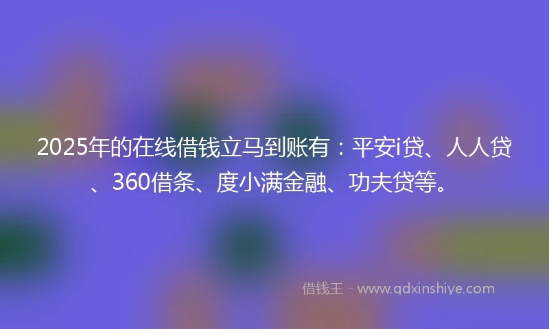 2025年的在线借钱立马到账有：平安i贷、人人贷、360借条、度小满金融、功夫贷等。
