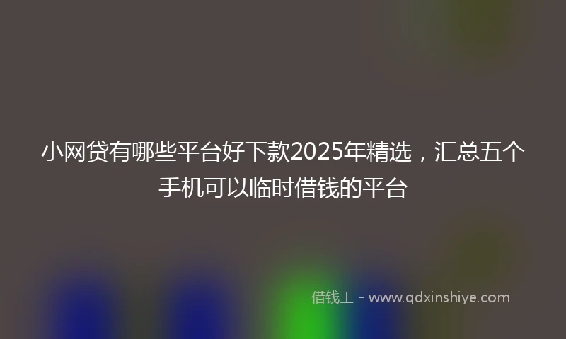 小网贷有哪些平台好下款2025年精选，汇总五个手机可以临时借钱的平台