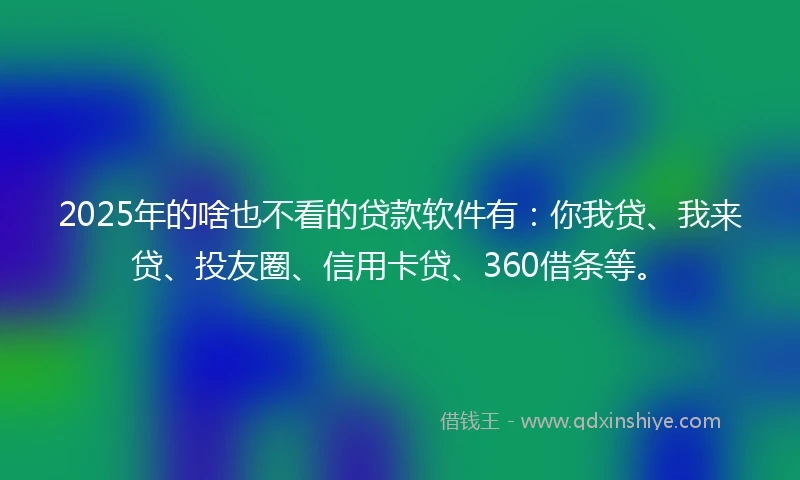2025年的啥也不看的贷款软件有：你我贷、我来贷、投友圈、信用卡贷、360借条等。