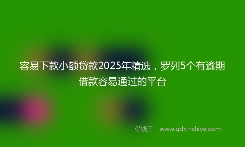 容易下款小额贷款2025年精选，罗列5个有逾期借款容易通过的平台