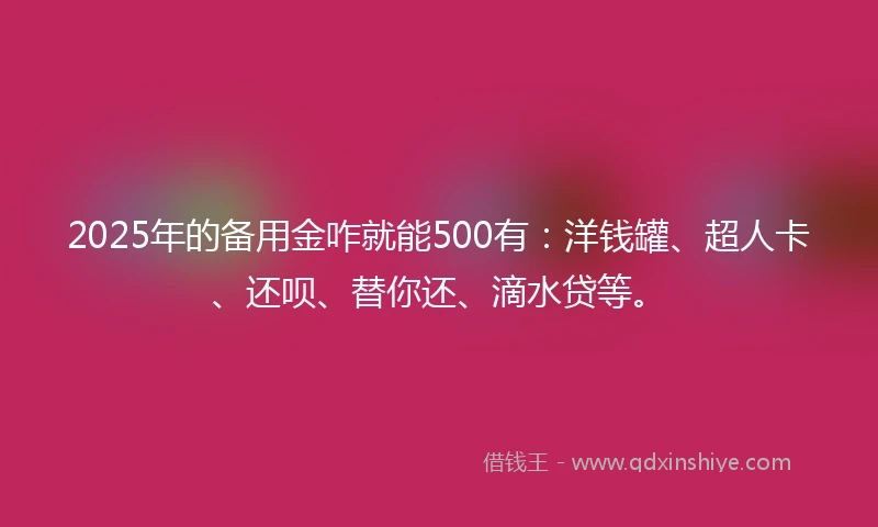 2025年的备用金咋就能500有：洋钱罐、超人卡、还呗、替你还、滴水贷等。