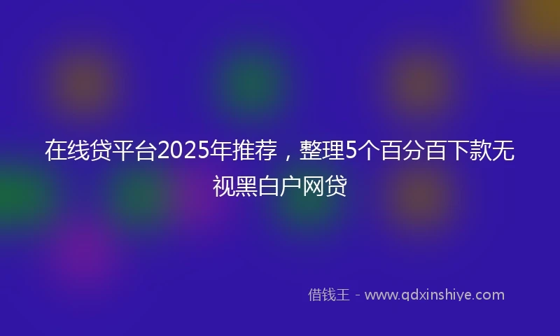 在线贷平台2025年推荐，整理5个百分百下款无视黑白户网贷