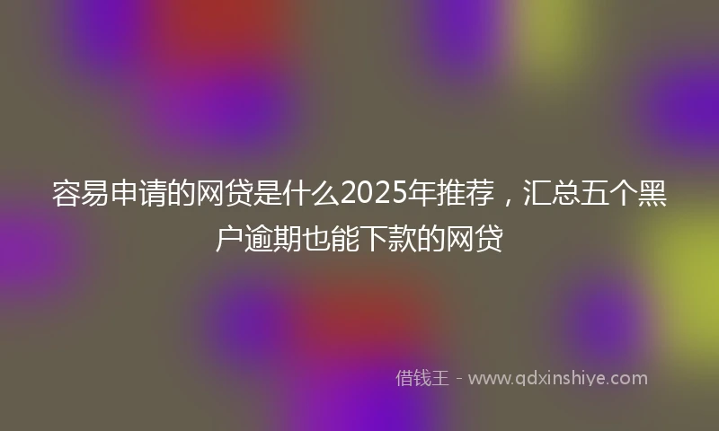 容易申请的网贷是什么2025年推荐，汇总五个黑户逾期也能下款的网贷