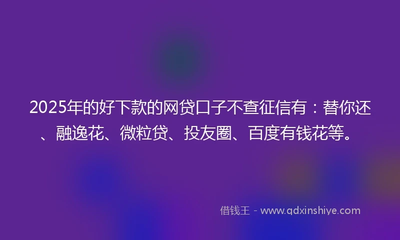 2025年的好下款的网贷口子不查征信有：替你还、融逸花、微粒贷、投友圈、百度有钱花等。