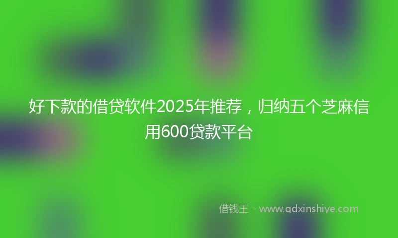 好下款的借贷软件2025年推荐，归纳五个芝麻信用600贷款平台