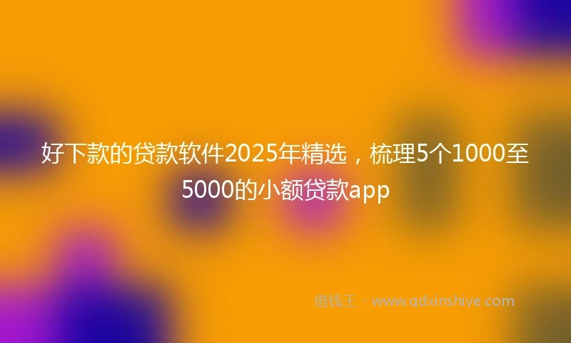 好下款的贷款软件2025年精选，梳理5个1000至5000的小额贷款app