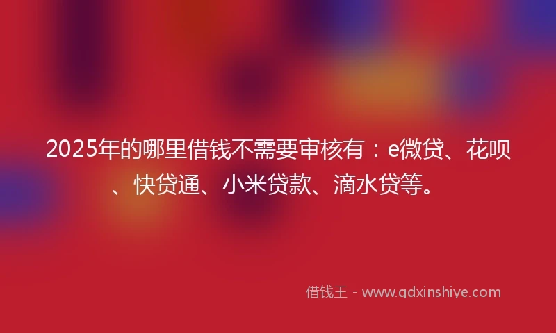2025年的哪里借钱不需要审核有：e微贷、花呗、快贷通、小米贷款、滴水贷等。