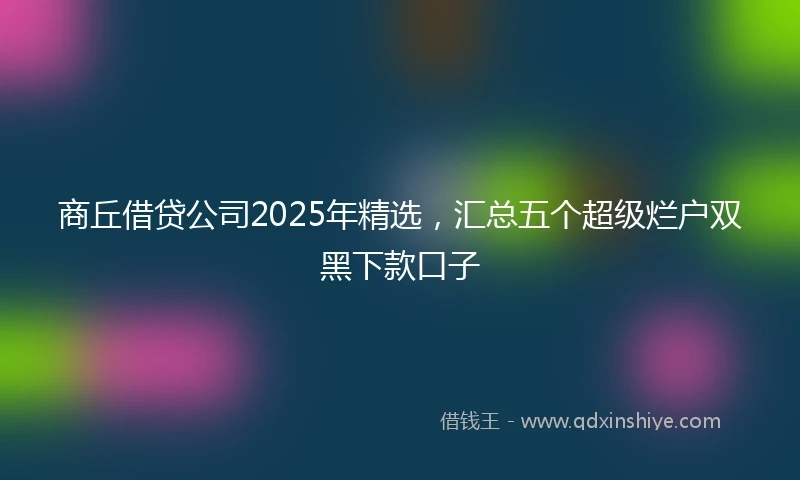商丘借贷公司2025年精选,汇总五个超级烂户双黑下款口子