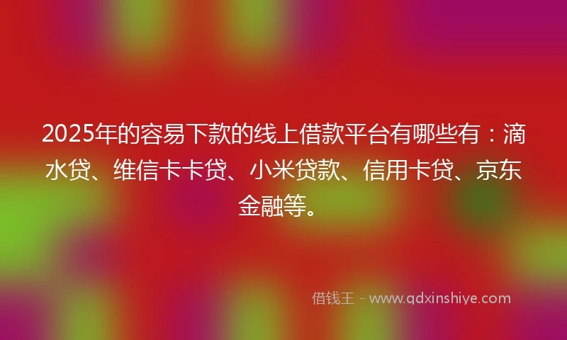 2025年的容易下款的线上借款平台有哪些有：滴水贷、维信卡卡贷、小米贷款、信用卡贷、京东金融等。