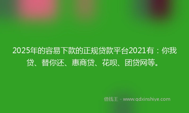 2025年的容易下款的正规贷款平台2021有：你我贷、替你还、惠商贷、花呗、团贷网等。