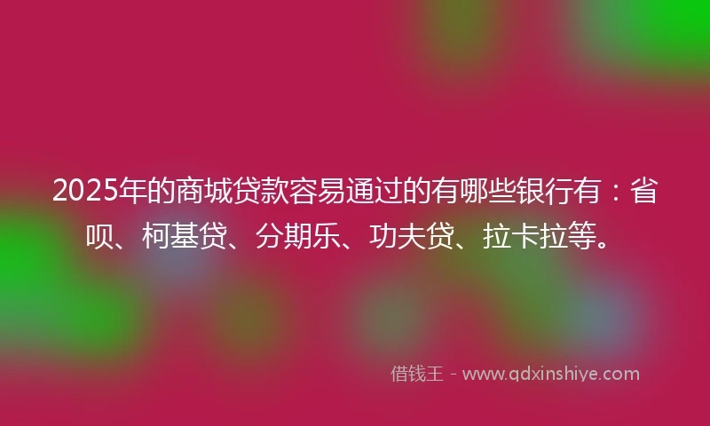 2025年的商城贷款容易通过的有哪些银行有：省呗、柯基贷、分期乐、功夫贷、拉卡拉等。