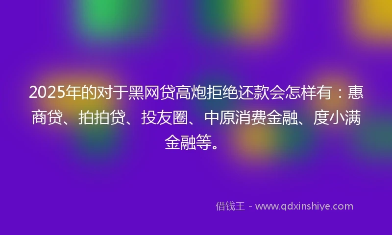 2025年的对于黑网贷高炮拒绝还款会怎样有：惠商贷、拍拍贷、投友圈、中原消费金融、度小满金融等。
