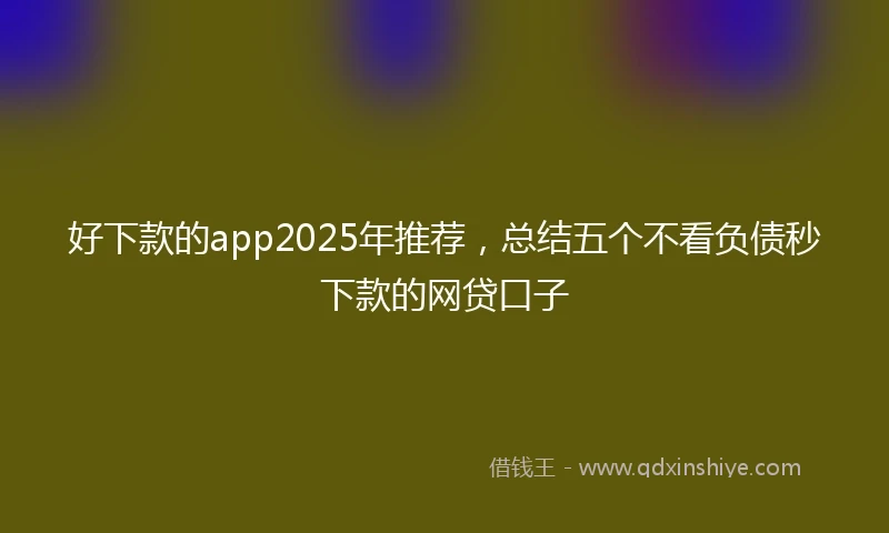 好下款的app2025年推荐,总结五个不看负债秒下款的网贷口子