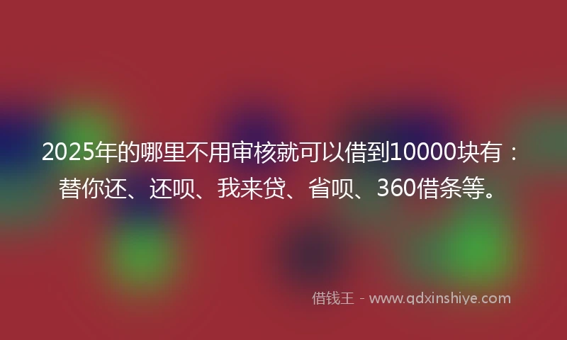 2025年的哪里不用审核就可以借到10000块有：替你还、还呗、我来贷、省呗、360借条等。