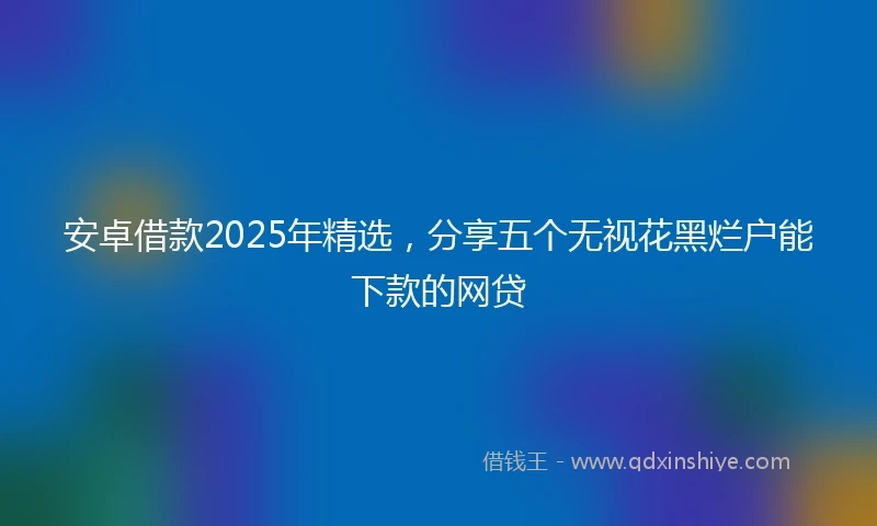 安卓借款2025年精选，分享五个无视花黑烂户能下款的网贷