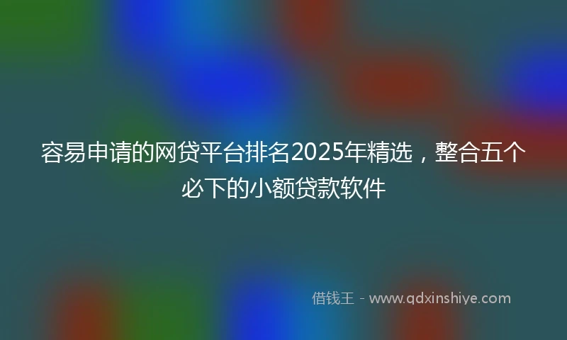 容易申请的网贷平台排名2025年精选，整合五个必下的小额贷款软件