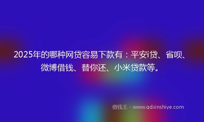 2025年的哪种网贷容易下款有：平安i贷、省呗、微博借钱、替你还、小米贷款等。