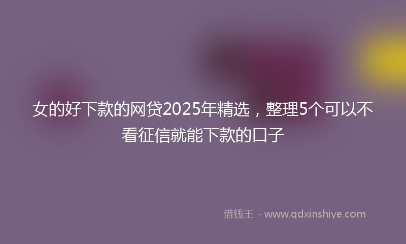 女的好下款的网贷2025年精选，整理5个可以不看征信就能下款的口子