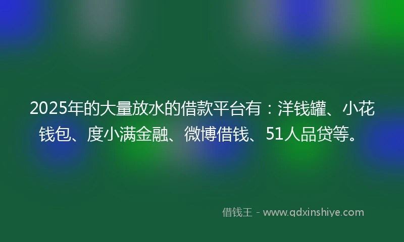 2025年的大量放水的借款平台有：洋钱罐、小花钱包、度小满金融、微博借钱、51人品贷等。