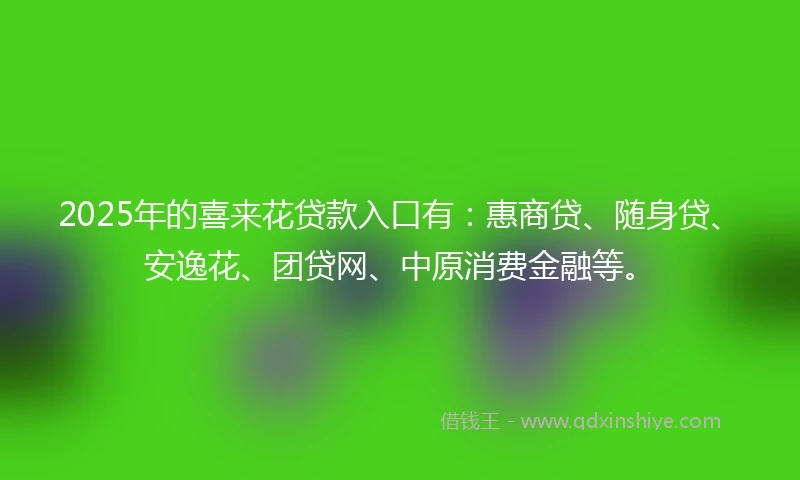 2025年的喜来花贷款入口有：惠商贷、随身贷、安逸花、团贷网、中原消费金融等。