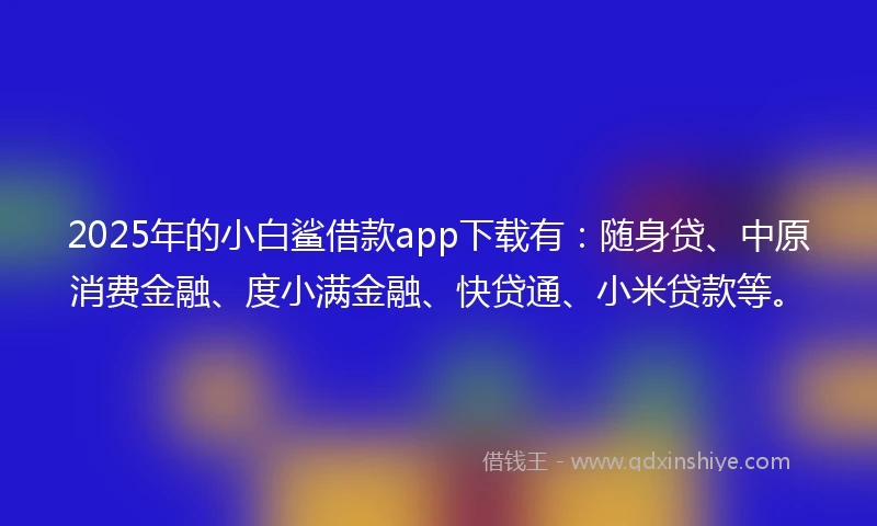 2025年的小白鲨借款app下载有：随身贷、中原消费金融、度小满金融、快贷通、小米贷款等。