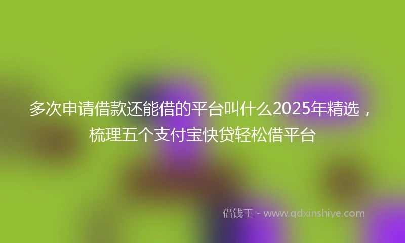 多次申请借款还能借的平台叫什么2025年精选，梳理五个支付宝快贷轻松借平台