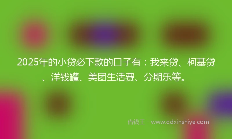 2025年的小贷必下款的口子有：我来贷、柯基贷、洋钱罐、美团生活费、分期乐等。