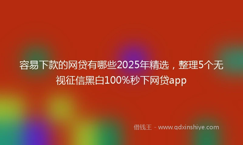 容易下款的网贷有哪些2025年精选，整理5个无视征信黑白100%秒下网贷app