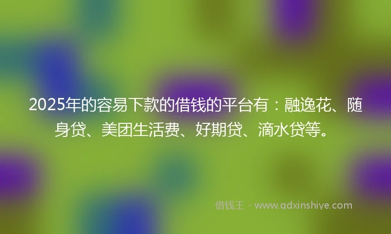 2025年的容易下款的借钱的平台有：融逸花、随身贷、美团生活费、好期贷、滴水贷等。
