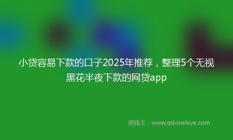 小贷容易下款的口子2025年推荐，整理5个无视黑花半夜下款的网贷app