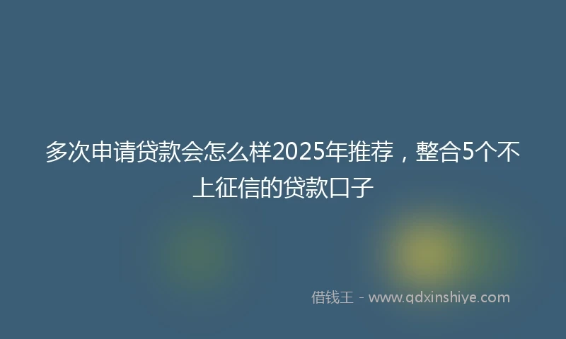 多次申请贷款会怎么样2025年推荐，整合5个不上征信的贷款口子