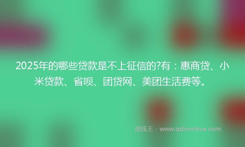 2025年的哪些贷款是不上征信的?有：惠商贷、小米贷款、省呗、团贷网、美团生活费等。