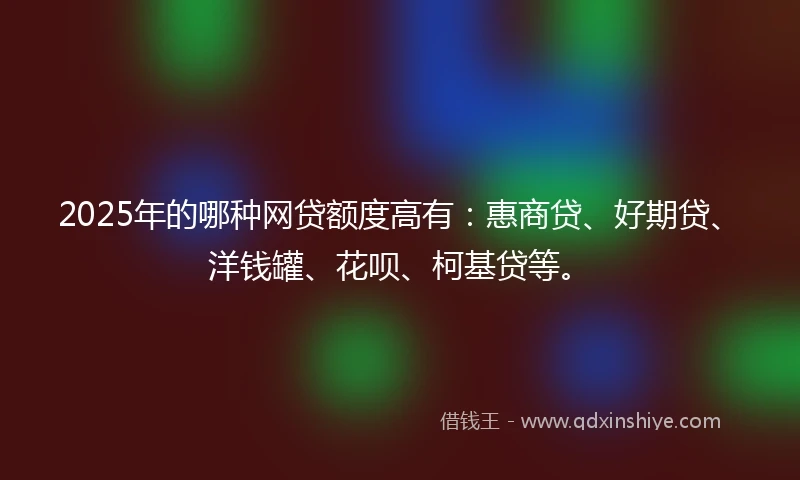 2025年的哪种网贷额度高有：惠商贷、好期贷、洋钱罐、花呗、柯基贷等。