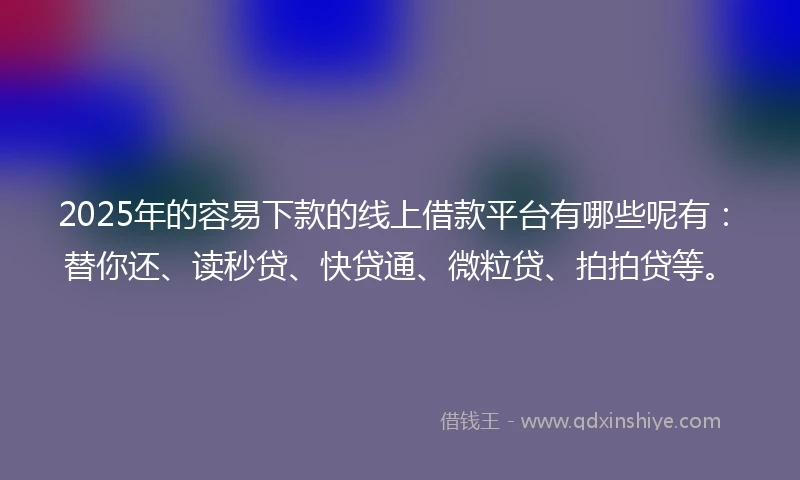 2025年的容易下款的线上借款平台有哪些呢有：替你还、读秒贷、快贷通、微粒贷、拍拍贷等。