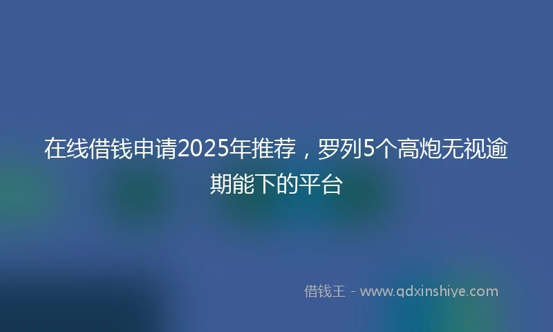 在线借钱申请2025年推荐，罗列5个高炮无视逾期能下的平台