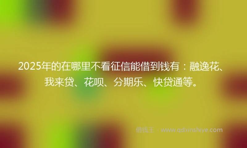 2025年的在哪里不看征信能借到钱有：融逸花、我来贷、花呗、分期乐、快贷通等。