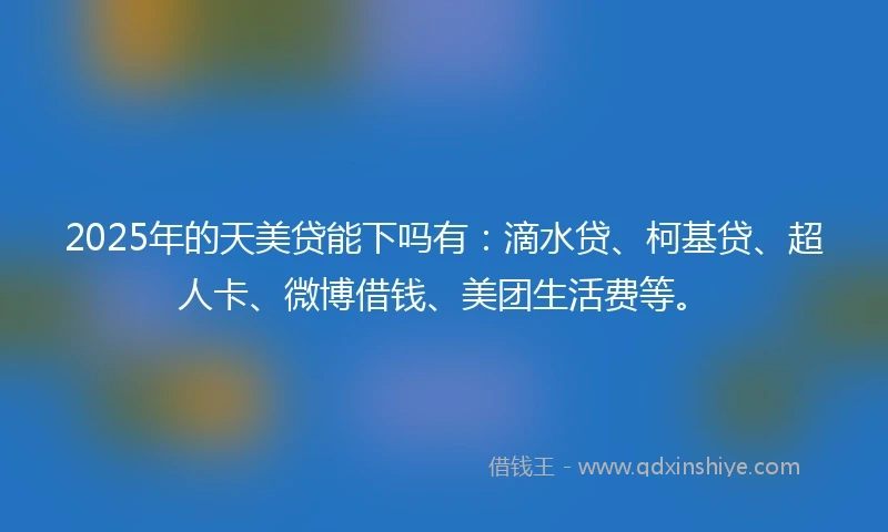 2025年的天美贷能下吗有：滴水贷、柯基贷、超人卡、微博借钱、美团生活费等。