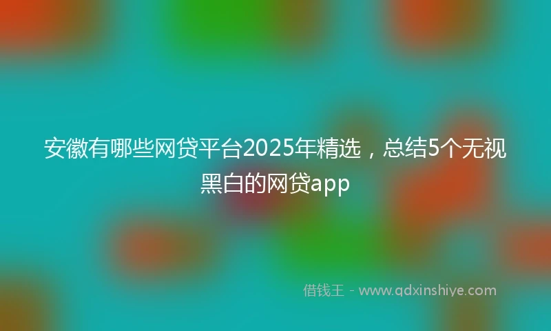 安徽有哪些网贷平台2025年精选，总结5个无视黑白的网贷app
