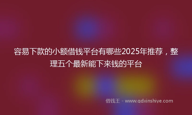 容易下款的小额借钱平台有哪些2025年推荐，整理五个最新能下来钱的平台