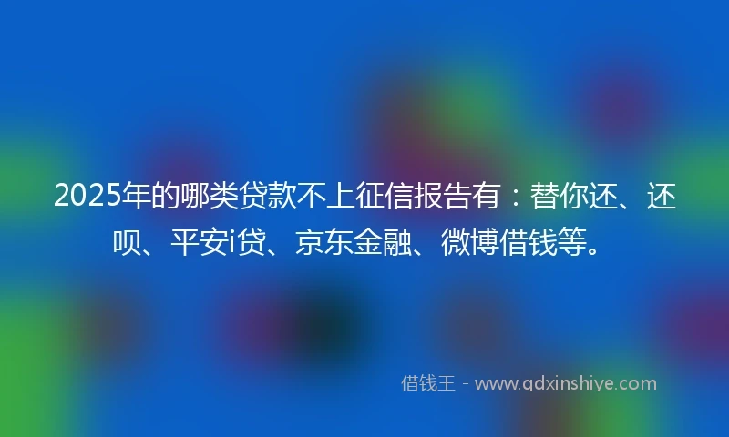 2025年的哪类贷款不上征信报告有：替你还、还呗、平安i贷、京东金融、微博借钱等。