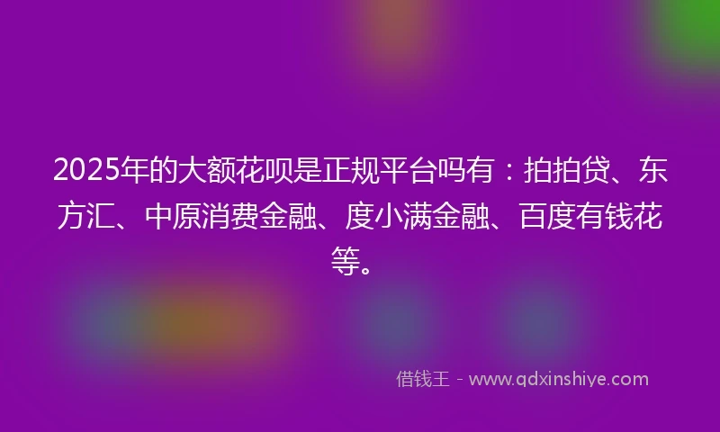 2025年的大额花呗是正规平台吗有：拍拍贷、东方汇、中原消费金融、度小满金融、百度有钱花等。