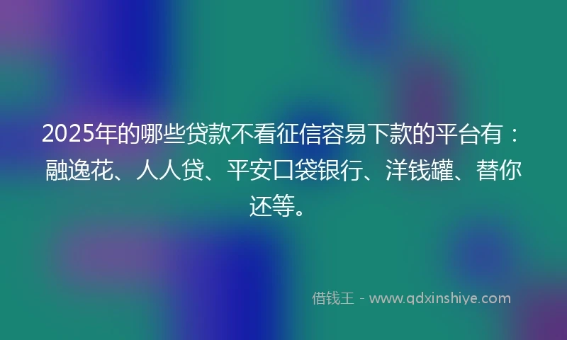 2025年的哪些贷款不看征信容易下款的平台有：融逸花、人人贷、平安口袋银行、洋钱罐、替你还等。