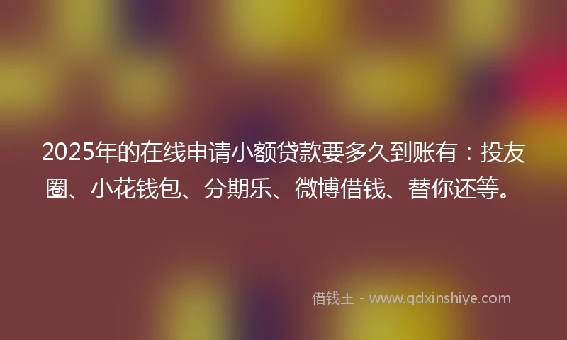 2025年的在线申请小额贷款要多久到账有：投友圈、小花钱包、分期乐、微博借钱、替你还等。