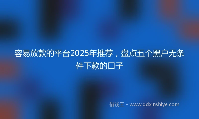 容易放款的平台2025年推荐，盘点五个黑户无条件下款的口子