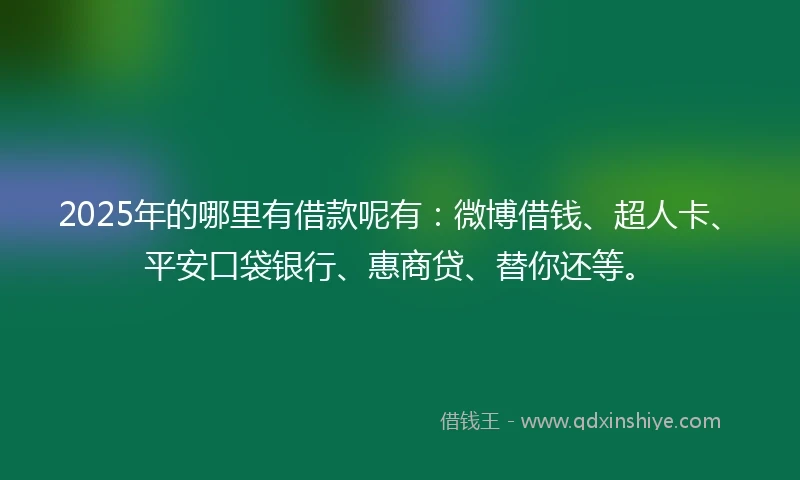 2025年的哪里有借款呢有：微博借钱、超人卡、平安口袋银行、惠商贷、替你还等。