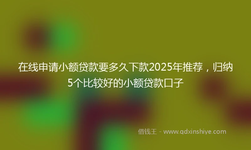 在线申请小额贷款要多久下款2025年推荐，归纳5个比较好的小额贷款口子