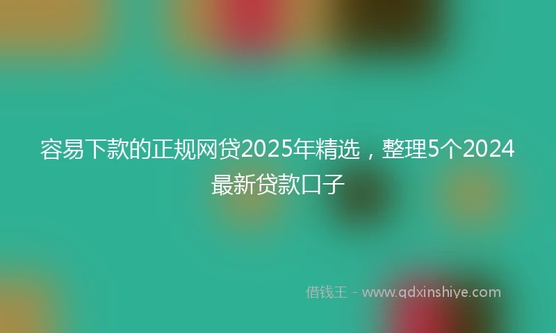 容易下款的正规网贷2025年精选，整理5个2024最新贷款口子