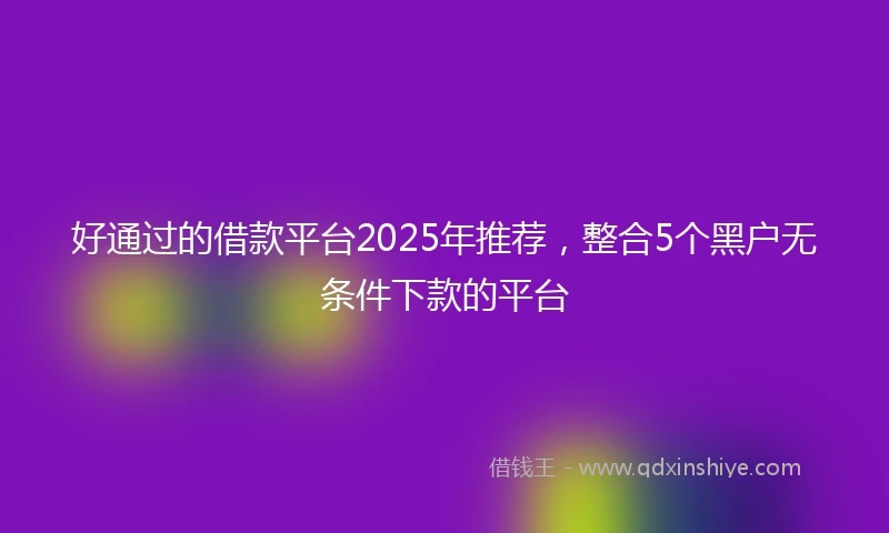 好通过的借款平台2025年推荐，整合5个黑户无条件下款的平台