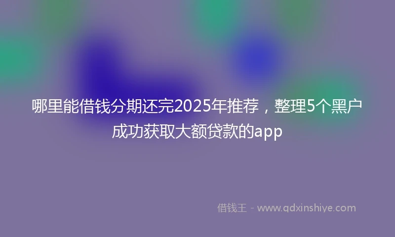 哪里能借钱分期还完2025年推荐，整理5个黑户成功获取大额贷款的app